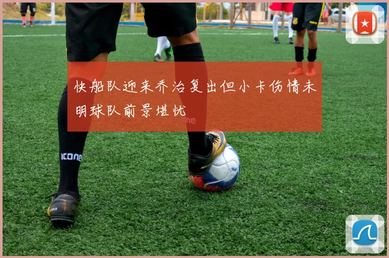 快船队迎来乔治复出但小卡伤情未明球队前景堪忧