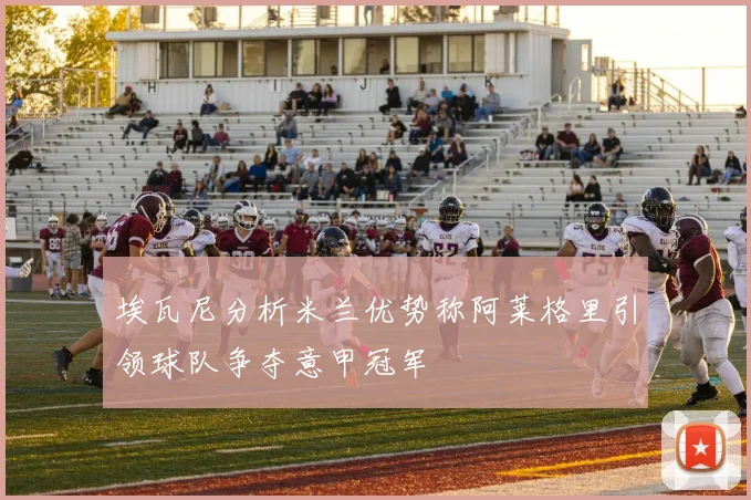 埃瓦尼分析米兰优势称阿莱格里引领球队争夺意甲冠军