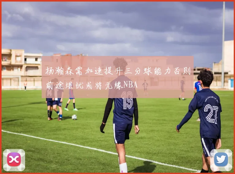 杨瀚森需加速提升三分球能力否则前途堪忧或将无缘NBA