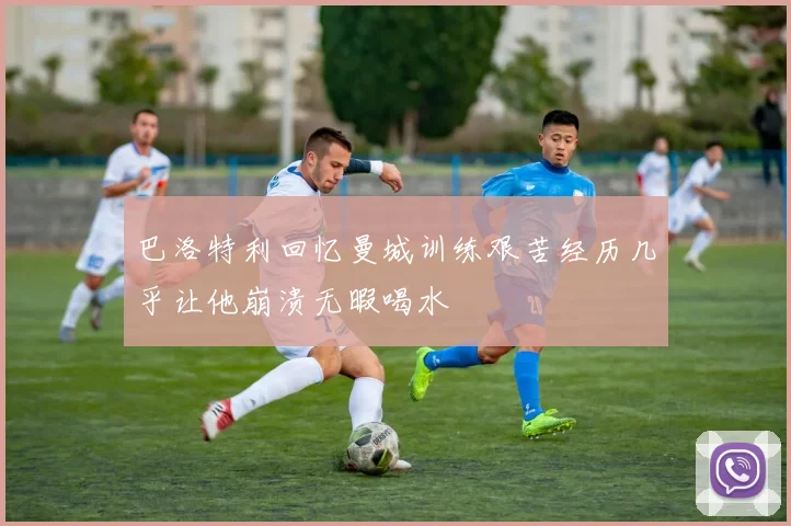 巴洛特利回忆曼城训练艰苦经历几乎让他崩溃无暇喝水