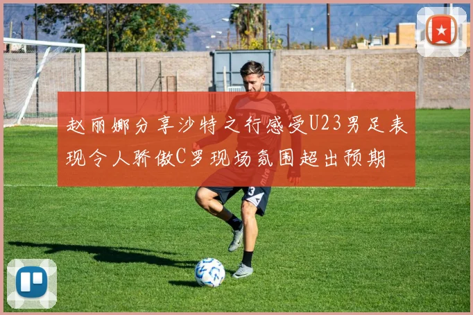 赵丽娜分享沙特之行感受U23男足表现令人骄傲C罗现场氛围超出预期