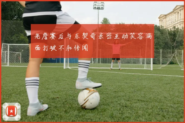 老詹赛后与东契奇亲密互动笑容满面打破不和传闻