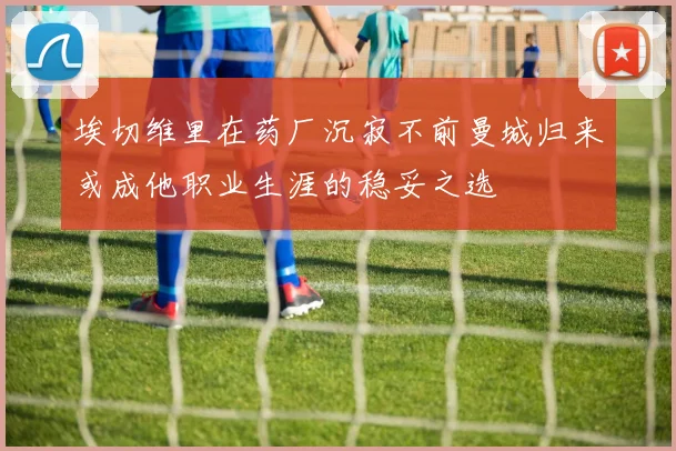 埃切维里在药厂沉寂不前曼城归来或成他职业生涯的稳妥之选
