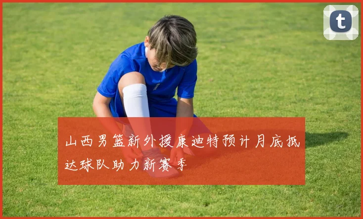 山西男篮新外援康迪特预计月底抵达球队助力新赛季