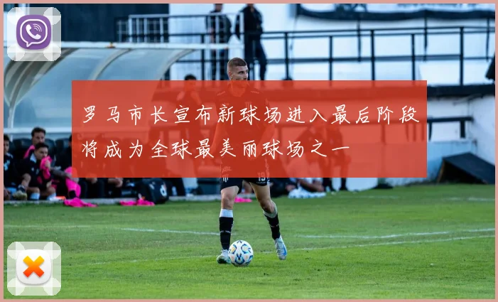 罗马市长宣布新球场进入最后阶段将成为全球最美丽球场之一