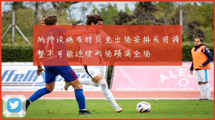 纳帅谈施洛特贝克出场安排或将调整不可能连续两场踢满全场