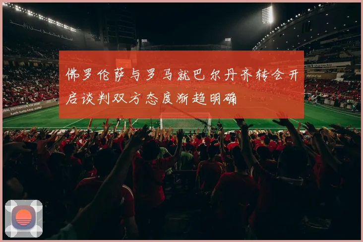 佛罗伦萨与罗马就巴尔丹齐转会开启谈判双方态度渐趋明确