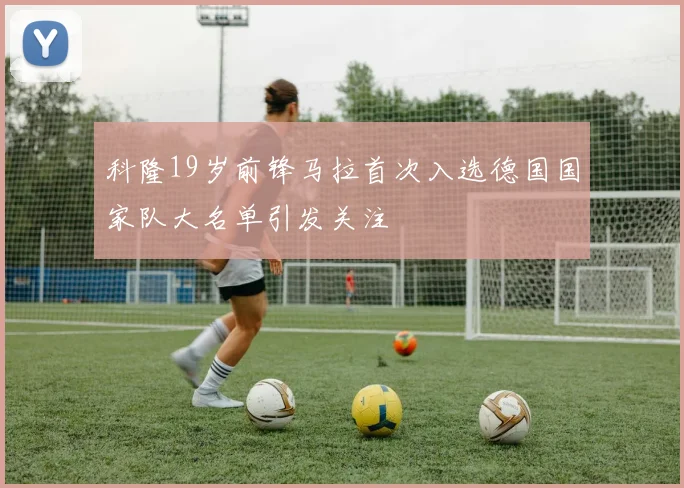 科隆19岁前锋马拉首次入选德国国家队大名单引发关注