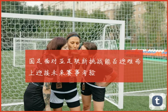 国足面对亚足联新挑战能否迎难而上迎接未来赛事考验