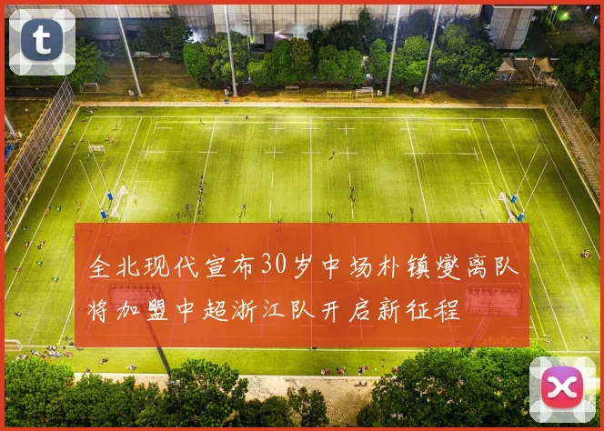 全北现代宣布30岁中场朴镇燮离队将加盟中超浙江队开启新征程