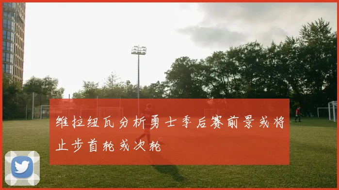 维拉纽瓦分析勇士季后赛前景或将止步首轮或次轮