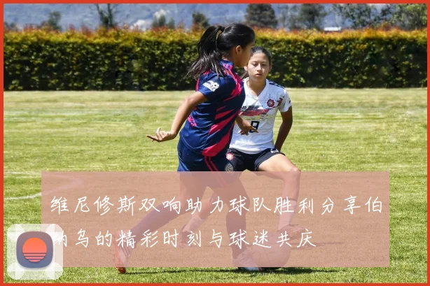 维尼修斯双响助力球队胜利分享伯纳乌的精彩时刻与球迷共庆