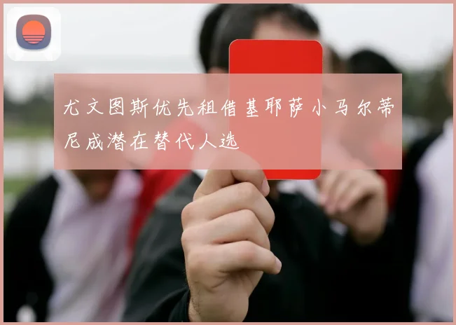 尤文图斯优先租借基耶萨小马尔蒂尼成潜在替代人选