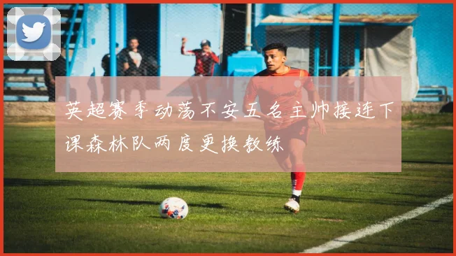英超赛季动荡不安五名主帅接连下课森林队两度更换教练