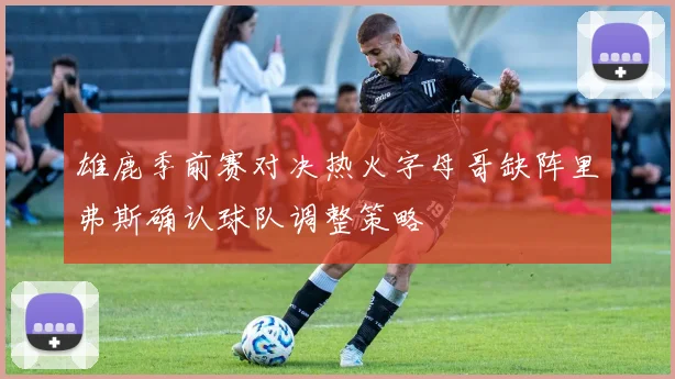 雄鹿季前赛对决热火字母哥缺阵里弗斯确认球队调整策略