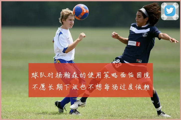 球队对杨瀚森的使用策略面临困境不愿长期下放也不想每场过度依赖