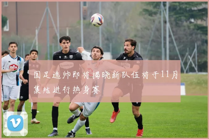 国足选帅即将揭晓新队伍将于11月集结进行热身赛