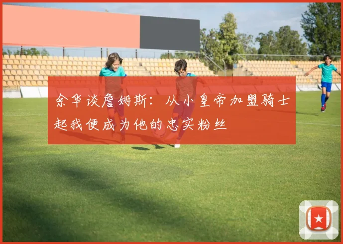 余华谈詹姆斯：从小皇帝加盟骑士起我便成为他的忠实粉丝