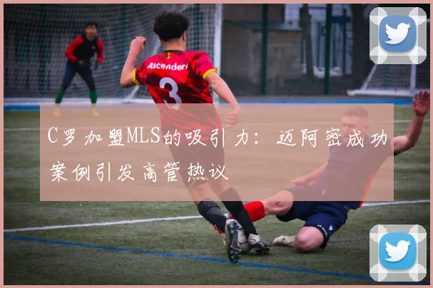C罗加盟MLS的吸引力：迈阿密成功案例引发高管热议
