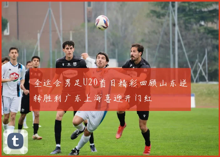 全运会男足U20首日精彩回顾山东逆转胜利广东上海喜迎开门红