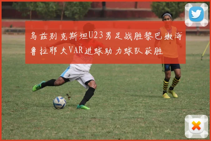 乌兹别克斯坦U23男足战胜黎巴嫩海鲁拉耶夫VAR进球助力球队获胜