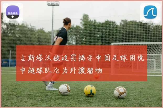 古斯塔沃被追罚揭示中国足球困境中超球队沦为外援猎物