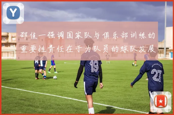 邵佳一强调国家队与俱乐部训练的重要性责任在于为队员的球队发展贡献力量