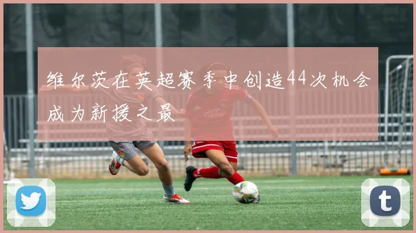 维尔茨在英超赛季中创造44次机会成为新援之最