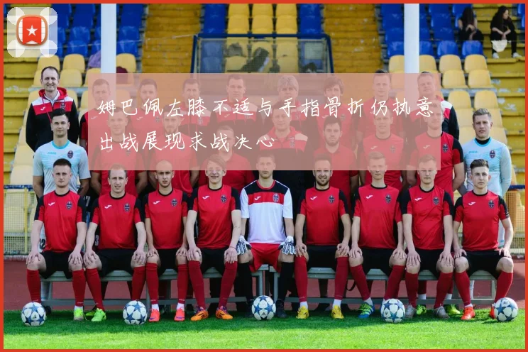 姆巴佩左膝不适与手指骨折仍执意出战展现求战决心