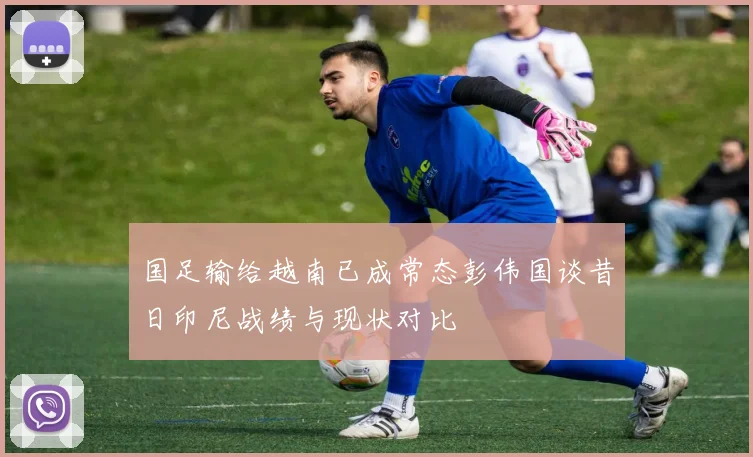国足输给越南已成常态彭伟国谈昔日印尼战绩与现状对比