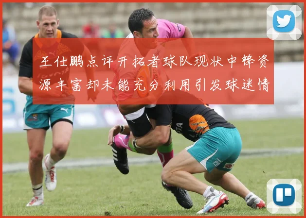 王仕鹏点评开拓者球队现状中锋资源丰富却未能充分利用引发球迷情感交织