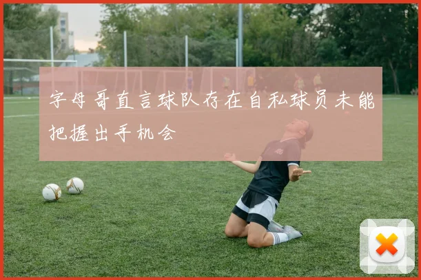 字母哥直言球队存在自私球员未能把握出手机会