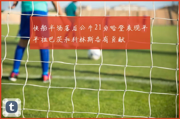 快船半场落后公牛21分哈登表现平平祖巴茨和科林斯各有贡献